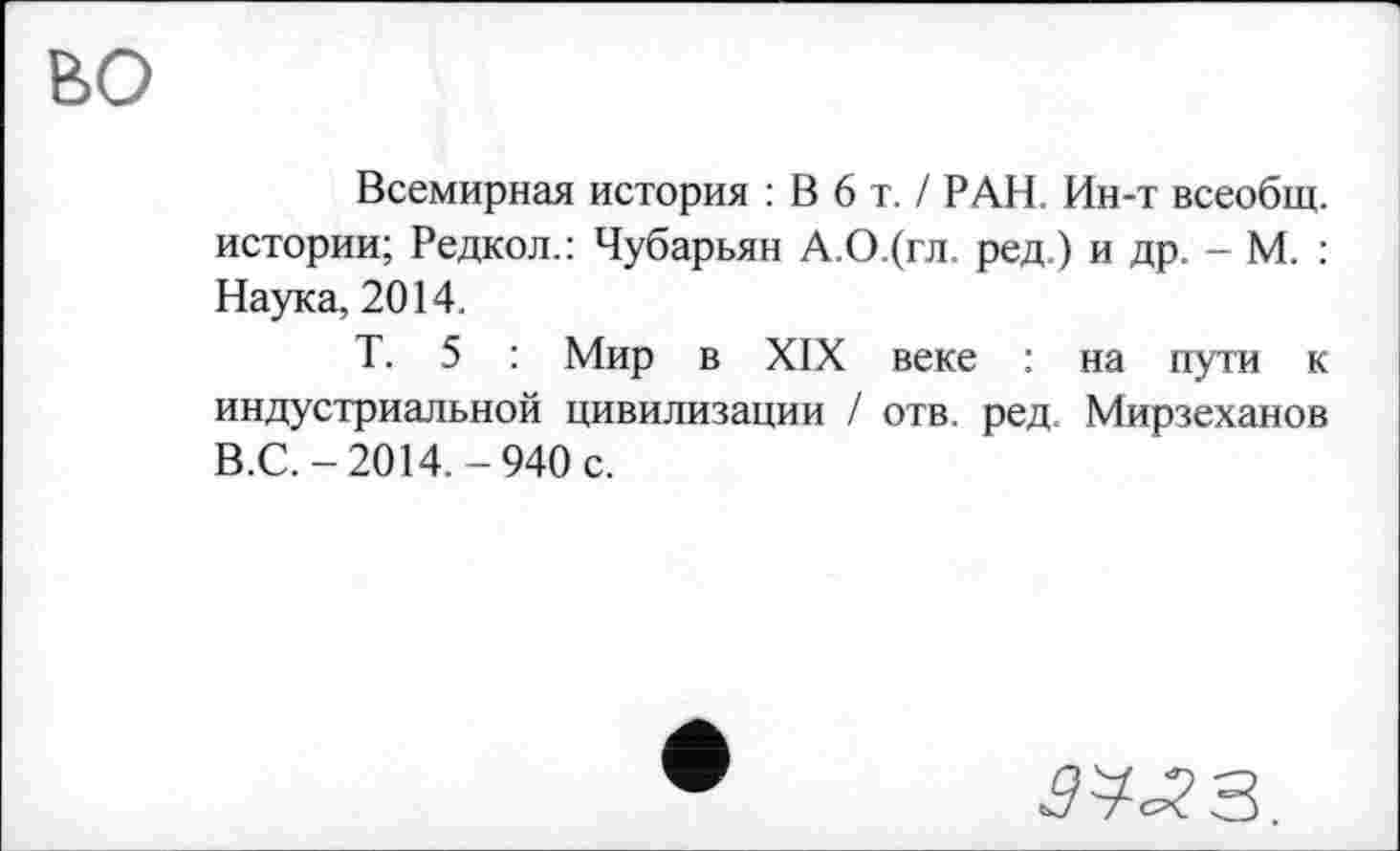 ﻿во
Всемирная история : В 6 т. / РАН. Ин-т всеобщ, истории; Редкол.: Чубарьян А.О.(гл. ред.) и др. - М. : Наука, 2014.
Т. 5 : Мир в XIX веке : на пути к индустриальной цивилизации / отв. ред. Мирзеханов В.С.-2014.-940 с.